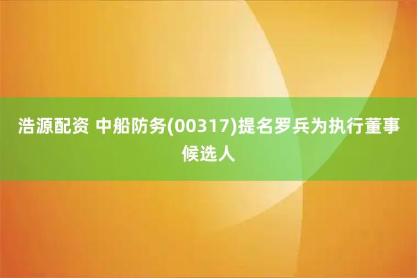 浩源配资 中船防务(00317)提名罗兵为执行董事候选人