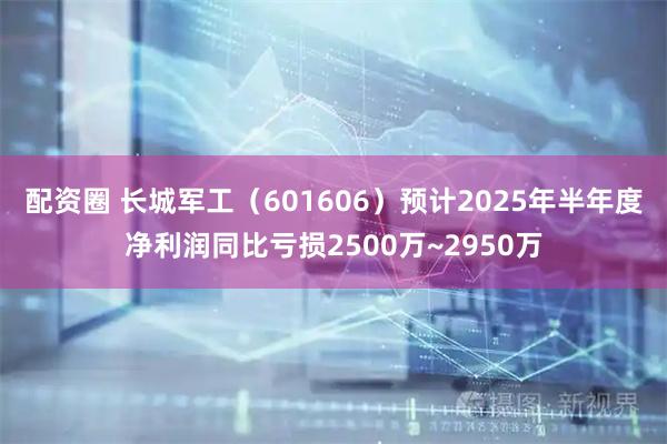配资圈 长城军工（601606）预计2025年半年度净利润同比亏损2500万~2950万