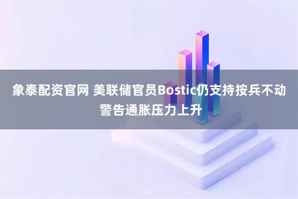 象泰配资官网 美联储官员Bostic仍支持按兵不动 警告通胀压力上升