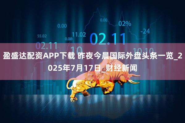 盈盛达配资APP下载 昨夜今晨国际外盘头条一览_2025年7月17日_财经新闻
