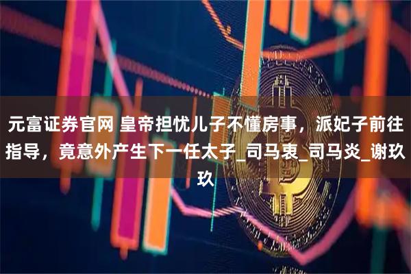 元富证券官网 皇帝担忧儿子不懂房事，派妃子前往指导，竟意外产生下一任太子_司马衷_司马炎_谢玖