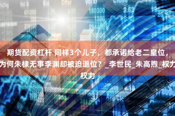 期货配资杠杆 同样3个儿子,都承诺给老二皇位,为何朱棣无事李渊却被迫退位?_李世民_朱高煦_权力