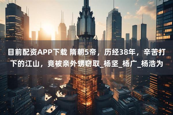 目前配资APP下载 隋朝5帝，历经38年，辛苦打下的江山，竟被亲外甥窃取_杨坚_杨广_杨浩为