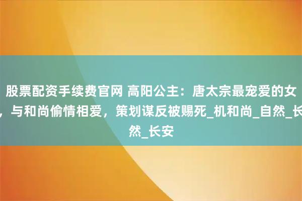 股票配资手续费官网 高阳公主：唐太宗最宠爱的女儿，与和尚偷情相爱，策划谋反被赐死_机和尚_自然_长安
