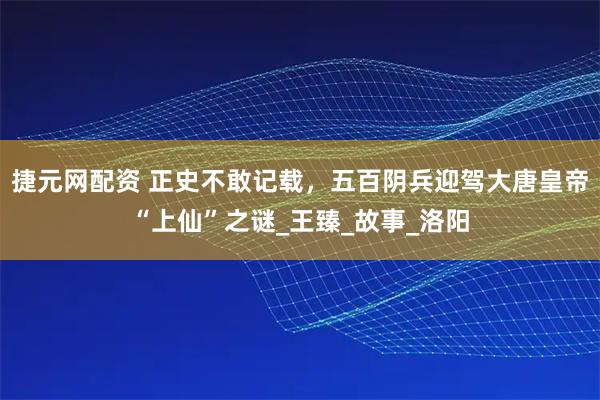 捷元网配资 正史不敢记载，五百阴兵迎驾大唐皇帝“上仙”之谜_王臻_故事_洛阳