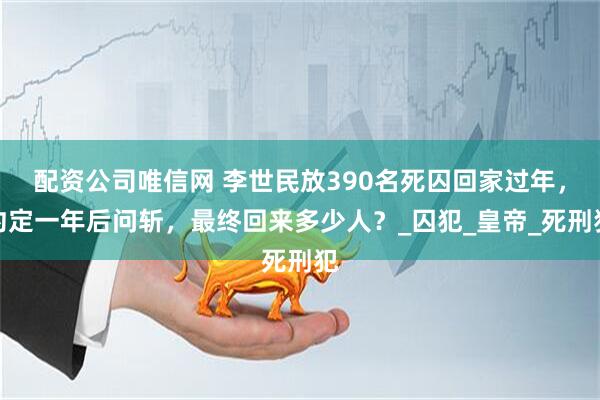 配资公司唯信网 李世民放390名死囚回家过年,约定一年后问斩,最终回来多少人?_囚犯_皇帝_死刑犯