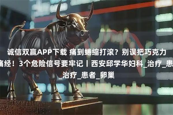 诚信双赢APP下载 痛到蜷缩打滚？别误把巧克力囊肿当痛经！3个危险信号要牢记丨西安邱学华妇科_治疗_患者_卵巢