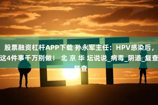 股票融资杠杆APP下载 孙永军主任：HPV感染后，这4件事千万别做！ 北 京 华 坛说说_病毒_阴道_复查