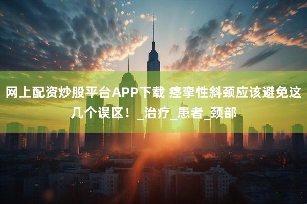网上配资炒股平台APP下载 痉挛性斜颈应该避免这几个误区！_治疗_患者_颈部