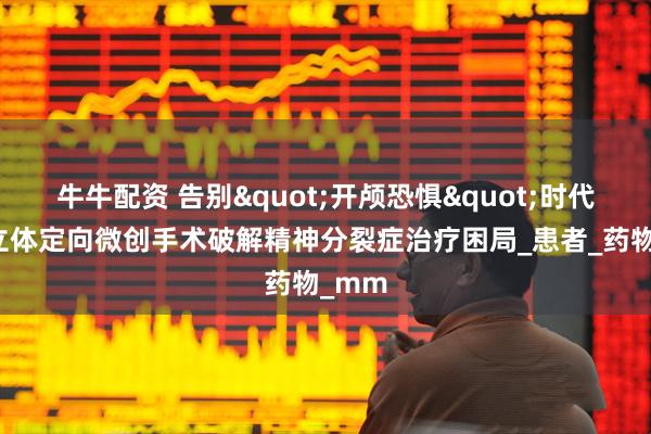 牛牛配资 告别"开颅恐惧"时代，脑立体定向微创手术破解精神分裂症治疗困局_患者_药物_mm