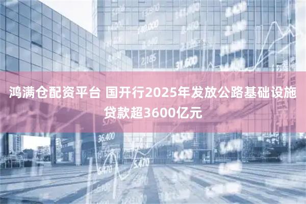 鸿满仓配资平台 国开行2025年发放公路基础设施贷款超3600亿元