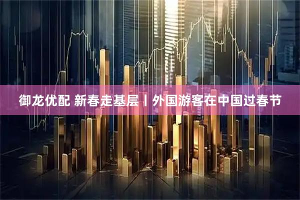 御龙优配 新春走基层丨外国游客在中国过春节