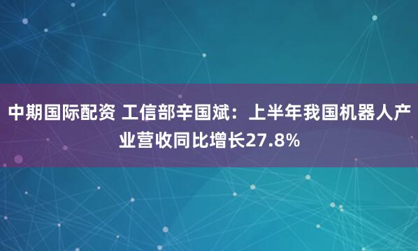 中期国际配资 工信部辛国斌：上半年我国机器人产业营收同比增长27.8%