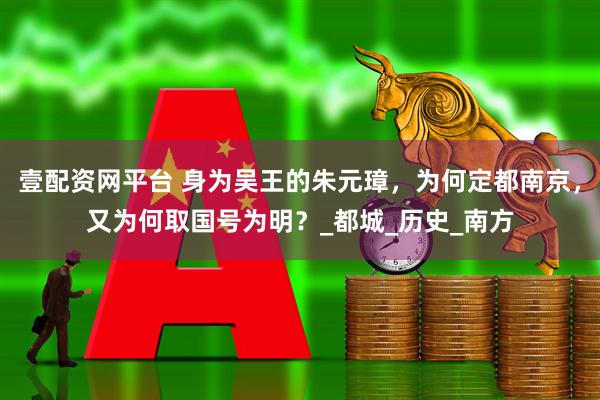 壹配资网平台 身为吴王的朱元璋，为何定都南京，又为何取国号为明？_都城_历史_南方