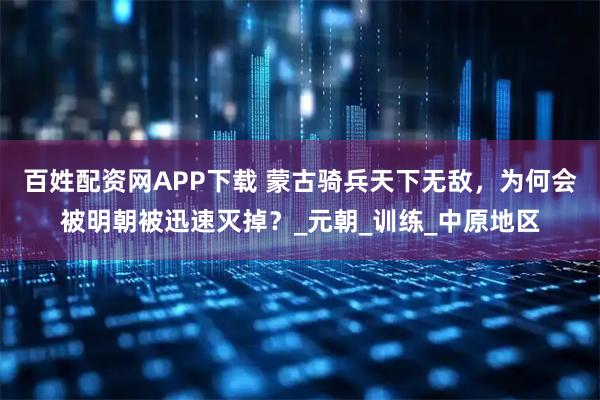 百姓配资网APP下载 蒙古骑兵天下无敌，为何会被明朝被迅速灭掉？_元朝_训练_中原地区