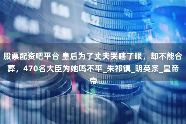 股票配资吧平台 皇后为了丈夫哭瞎了眼，却不能合葬，470名大臣为她鸣不平_朱祁镇_明英宗_皇帝