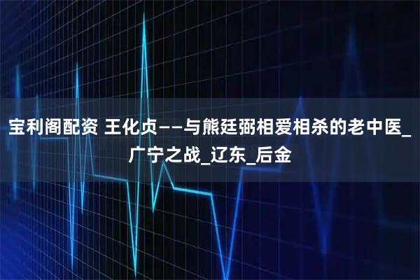 宝利阁配资 王化贞——与熊廷弼相爱相杀的老中医_广宁之战_辽东_后金