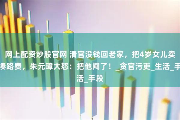 网上配资炒股官网 清官没钱回老家，把4岁女儿卖了凑路费，朱元璋大怒：把他阉了！_贪官污吏_生活_手段