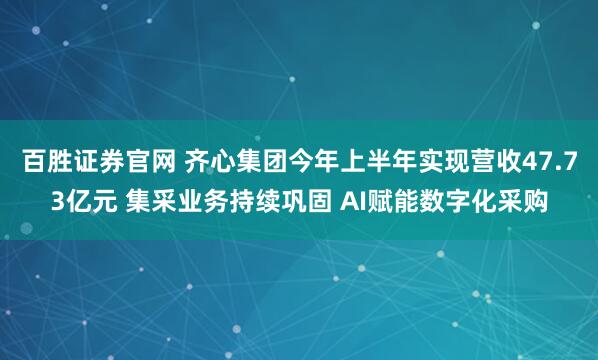 百胜证券官网 齐心集团今年上半年实现营收47.73亿元 集采业务持续巩固 AI赋能数字化采购