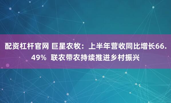配资杠杆官网 巨星农牧：上半年营收同比增长66.49%  联农带农持续推进乡村振兴