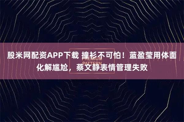 股米网配资APP下载 撞衫不可怕！蓝盈莹用体面化解尴尬，蔡文静表情管理失败