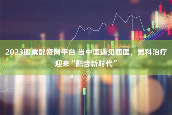 2023股票配资网平台 当中医遇见西医，男科治疗迎来“融合新时代”
