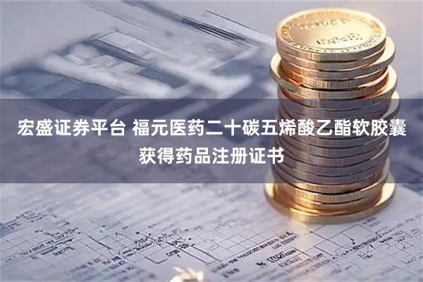 宏盛证券平台 福元医药二十碳五烯酸乙酯软胶囊获得药品注册证书
