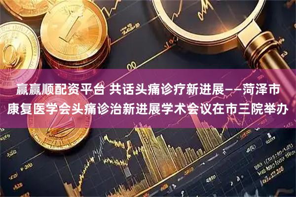 赢赢顺配资平台 共话头痛诊疗新进展——菏泽市康复医学会头痛诊治新进展学术会议在市三院举办