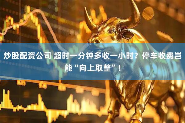 炒股配资公司 超时一分钟多收一小时？停车收费岂能“向上取整”！