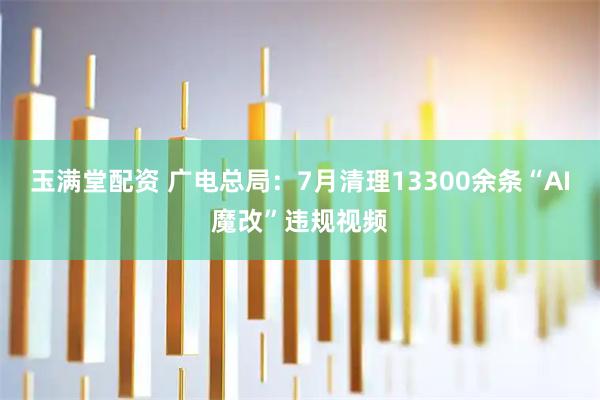 玉满堂配资 广电总局：7月清理13300余条“AI魔改”违规视频